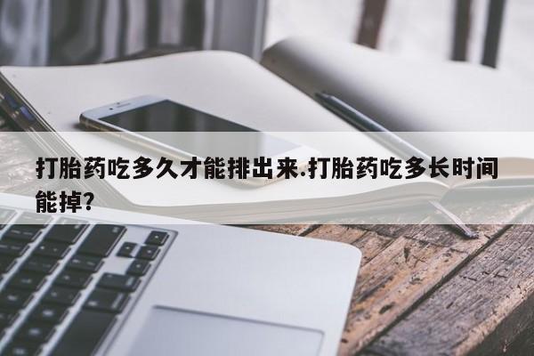 米非司酮打胎药官网打胎药吃多久才能排出来.打胎药吃多长时间能掉？
