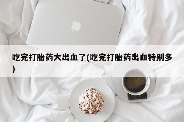 米非司酮打胎药官网吃完打胎药大出血了(吃完打胎药出血特别多)
