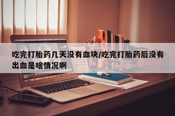 米非司酮打胎药官网吃完打胎药几天没有血块/吃完打胎药后没有出血是啥情况啊