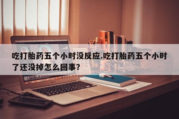 米非司酮打胎药官网吃打胎药五个小时没反应.吃打胎药五个小时了还没掉怎么回事？