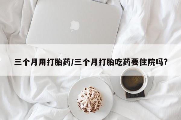 米非司酮打胎药官网三个月用打胎药/三个月打胎吃药要住院吗?