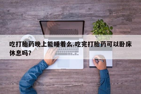米非司酮打胎药官网吃打胎药晚上能睡着么.吃完打胎药可以卧床休息吗？