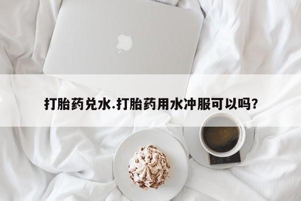 米非司酮打胎药官网打胎药兑水.打胎药用水冲服可以吗？