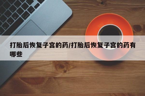 米非司酮打胎药官网打胎后恢复子宫的药/打胎后恢复子宫的药有哪些