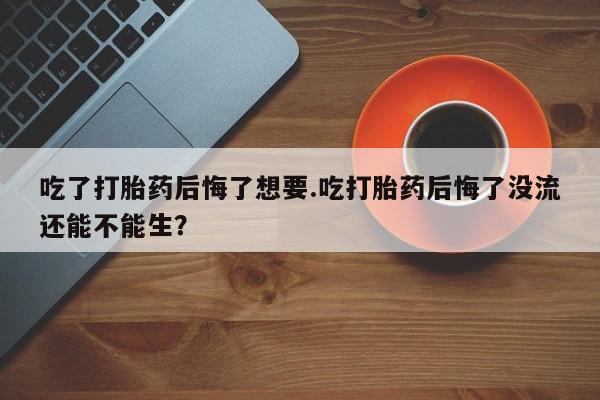 米非司酮打胎药官网吃了打胎药后悔了想要.吃打胎药后悔了没流还能不能生？