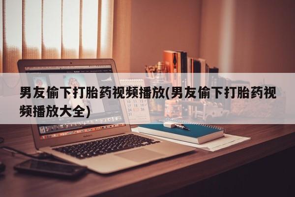 米非司酮打胎药官网男友偷下打胎药视频播放(男友偷下打胎药视频播放大全)