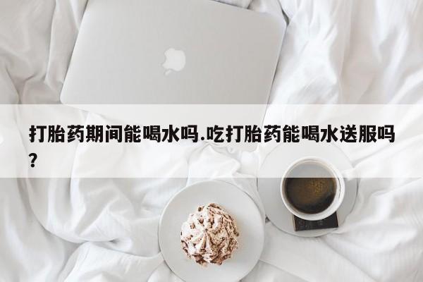米非司酮打胎药官网打胎药期间能喝水吗.吃打胎药能喝水送服吗？