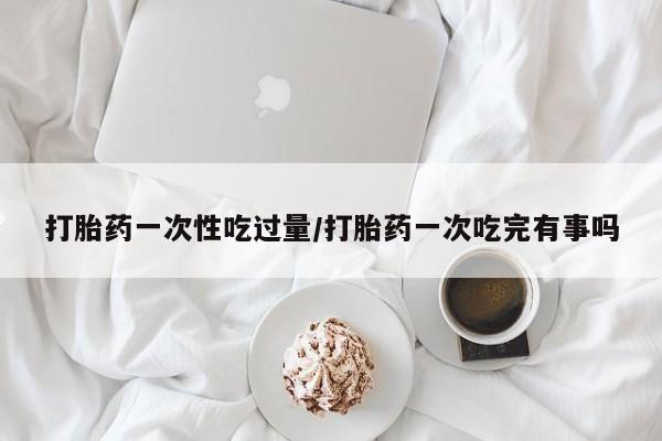 米非司酮打胎药官网打胎药一次性吃过量/打胎药一次吃完有事吗