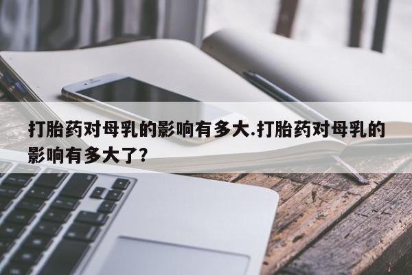 米非司酮打胎药官网打胎药对母乳的影响有多大.打胎药对母乳的影响有多大了？