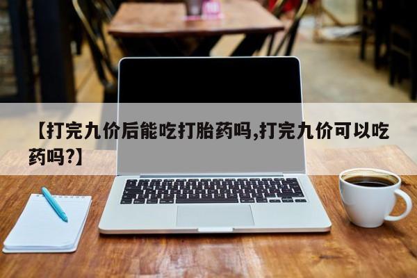 米非司酮打胎药官网【打完九价后能吃打胎药吗,打完九价可以吃药吗?】
