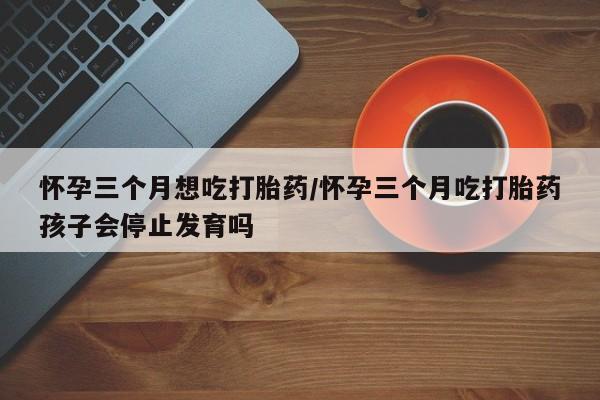 米非司酮打胎药官网怀孕三个月想吃打胎药/怀孕三个月吃打胎药孩子会停止发育吗