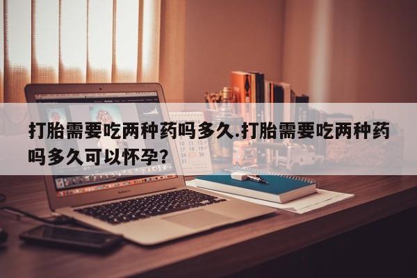 米非司酮打胎药官网打胎需要吃两种药吗多久.打胎需要吃两种药吗多久可以怀孕？
