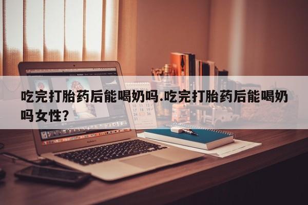米非司酮打胎药官网吃完打胎药后能喝奶吗.吃完打胎药后能喝奶吗女性？
