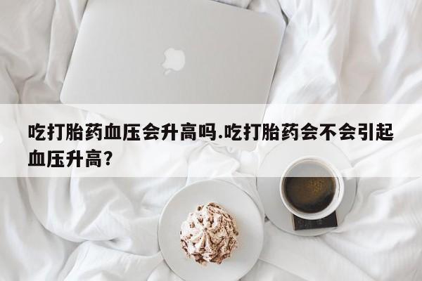 米非司酮打胎药官网吃打胎药血压会升高吗.吃打胎药会不会引起血压升高？