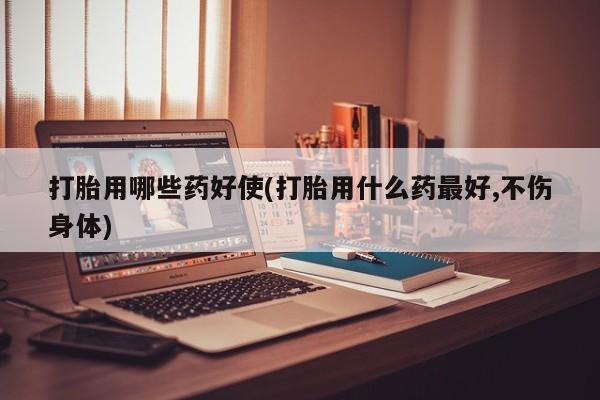 米非司酮打胎药官网打胎用哪些药好使(打胎用什么药最好,不伤身体)