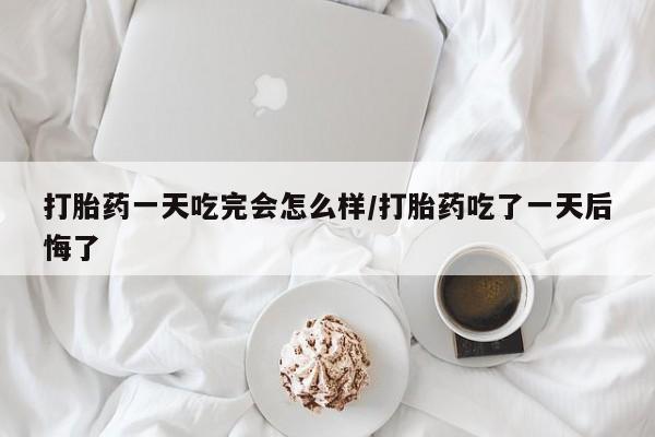米非司酮打胎药官网打胎药一天吃完会怎么样/打胎药吃了一天后悔了