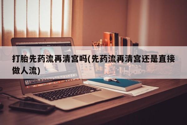 米非司酮打胎药官网打胎先药流再清宫吗(先药流再清宫还是直接做人流)