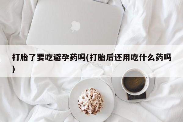 米非司酮打胎药官网打胎了要吃避孕药吗(打胎后还用吃什么药吗)