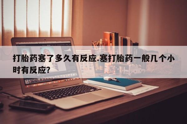 米非司酮打胎药官网打胎药塞了多久有反应.塞打胎药一般几个小时有反应？