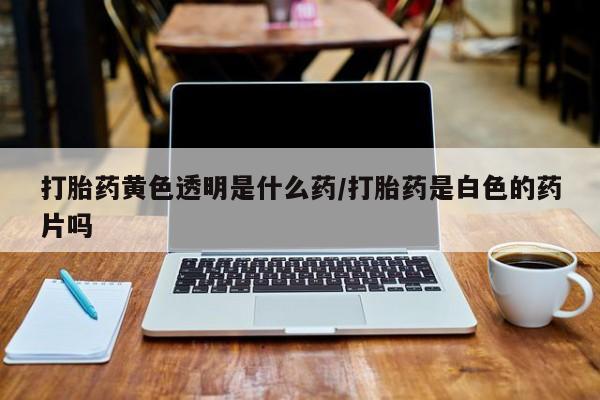 米非司酮打胎药官网打胎药黄色透明是什么药/打胎药是白色的药片吗