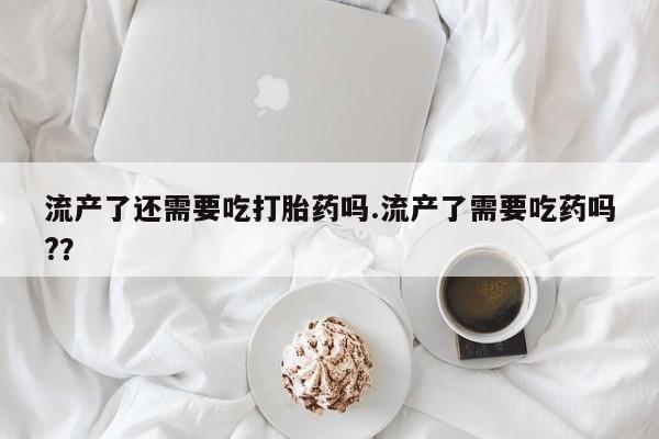 米非司酮打胎药官网流产了还需要吃打胎药吗.流产了需要吃药吗?？
