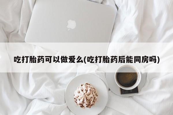 米非司酮打胎药官网吃打胎药可以做爱么(吃打胎药后能同房吗)