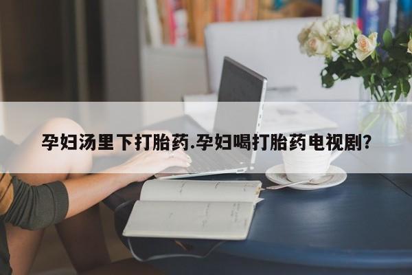 米非司酮打胎药官网孕妇汤里下打胎药.孕妇喝打胎药电视剧？