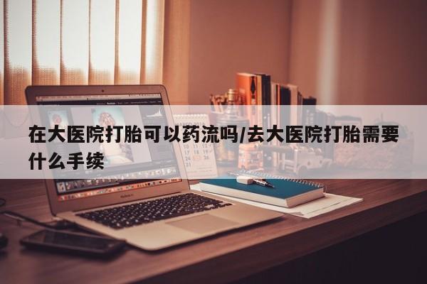 米非司酮打胎药官网在大医院打胎可以药流吗/去大医院打胎需要什么手续