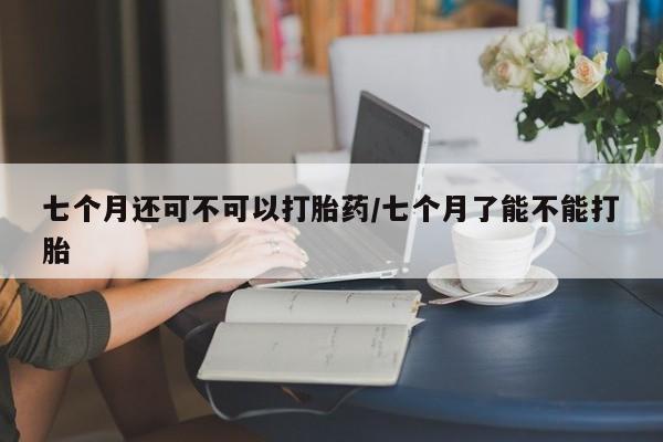 米非司酮打胎药官网七个月还可不可以打胎药/七个月了能不能打胎