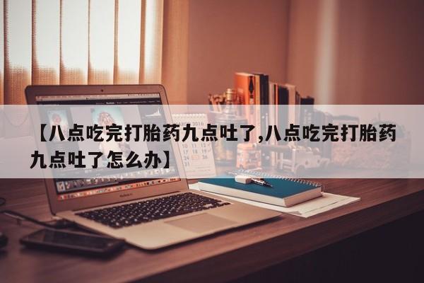 米非司酮打胎药官网【八点吃完打胎药九点吐了,八点吃完打胎药九点吐了怎么办】