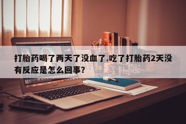 米非司酮打胎药官网打胎药喝了两天了没血了.吃了打胎药2天没有反应是怎么回事？