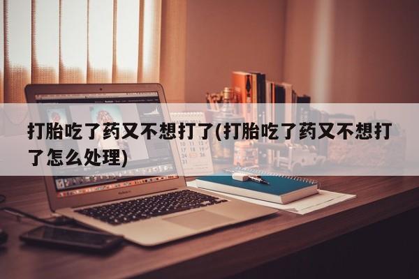 米非司酮打胎药官网打胎吃了药又不想打了(打胎吃了药又不想打了怎么处理)
