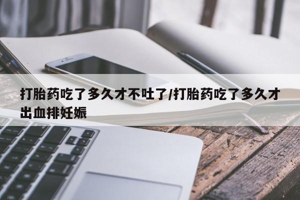 米非司酮打胎药官网打胎药吃了多久才不吐了/打胎药吃了多久才出血排妊娠