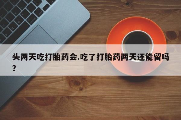 米非司酮打胎药官网头两天吃打胎药会.吃了打胎药两天还能留吗？