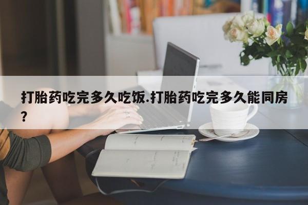 米非司酮打胎药官网打胎药吃完多久吃饭.打胎药吃完多久能同房？
