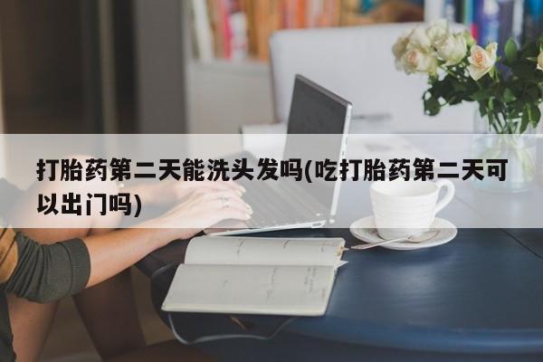 米非司酮打胎药官网打胎药第二天能洗头发吗(吃打胎药第二天可以出门吗)