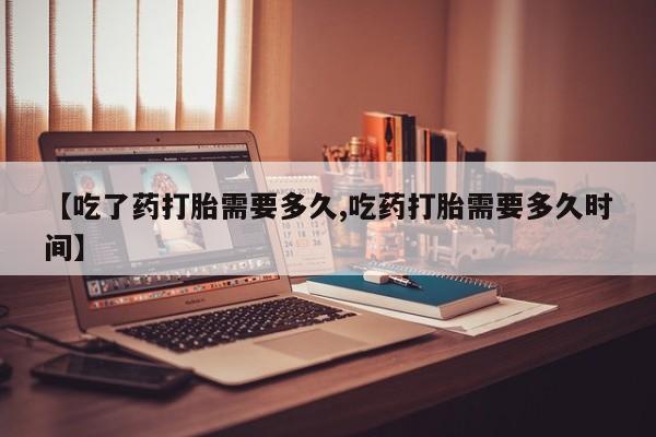 米非司酮打胎药官网【吃了药打胎需要多久,吃药打胎需要多久时间】