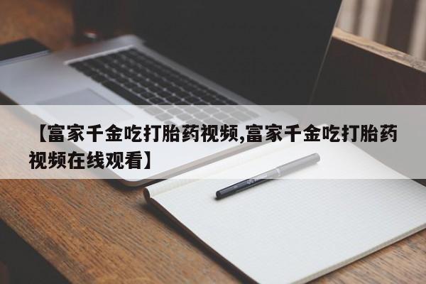 米非司酮打胎药官网【富家千金吃打胎药视频,富家千金吃打胎药视频在线观看】