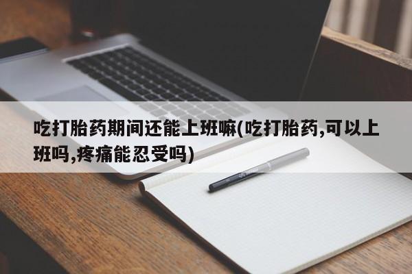 米非司酮打胎药官网吃打胎药期间还能上班嘛(吃打胎药,可以上班吗,疼痛能忍受吗)