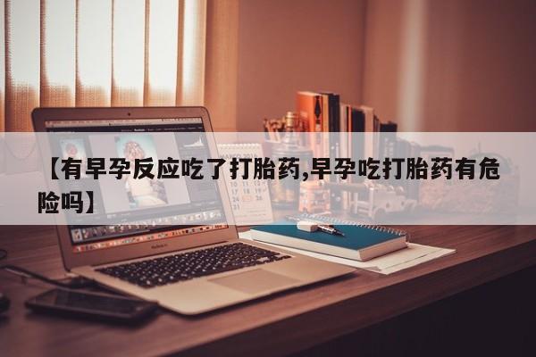 米非司酮打胎药官网【有早孕反应吃了打胎药,早孕吃打胎药有危险吗】