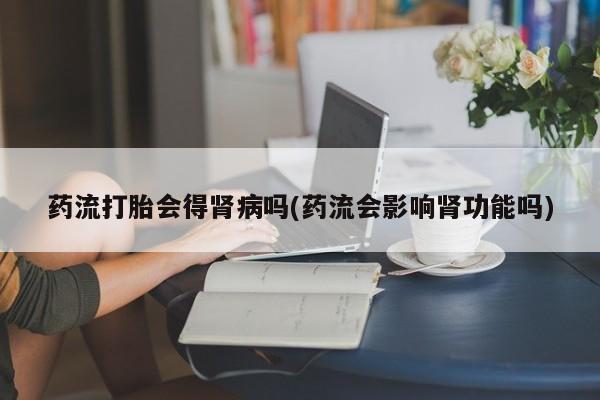米非司酮打胎药官网药流打胎会得肾病吗(药流会影响肾功能吗)