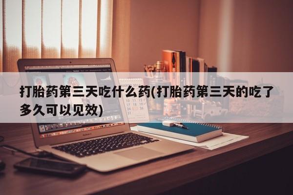 米非司酮打胎药官网打胎药第三天吃什么药(打胎药第三天的吃了多久可以见效)