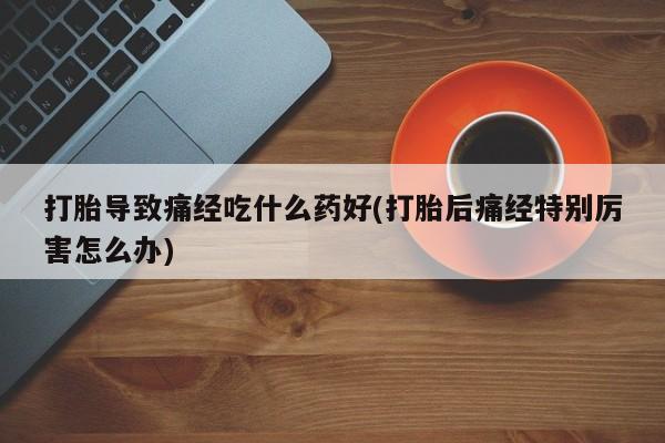 米非司酮打胎药官网打胎导致痛经吃什么药好(打胎后痛经特别厉害怎么办)