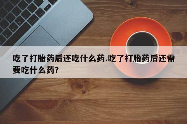 米非司酮打胎药官网吃了打胎药后还吃什么药.吃了打胎药后还需要吃什么药？