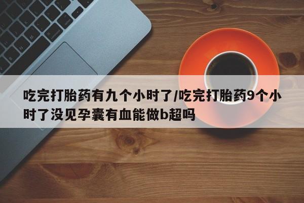 米非司酮打胎药官网吃完打胎药有九个小时了/吃完打胎药9个小时了没见孕囊有血能做b超吗