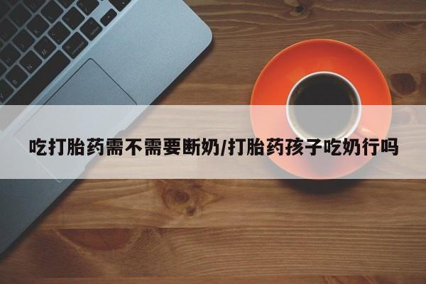 米非司酮打胎药官网吃打胎药需不需要断奶/打胎药孩子吃奶行吗