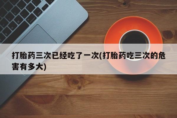 米非司酮打胎药官网打胎药三次已经吃了一次(打胎药吃三次的危害有多大)