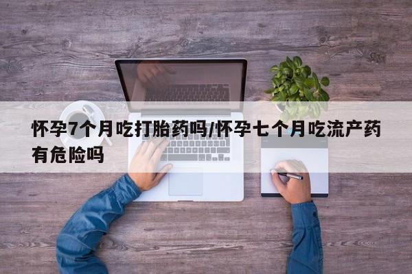 米非司酮打胎药官网怀孕7个月吃打胎药吗/怀孕七个月吃流产药有危险吗