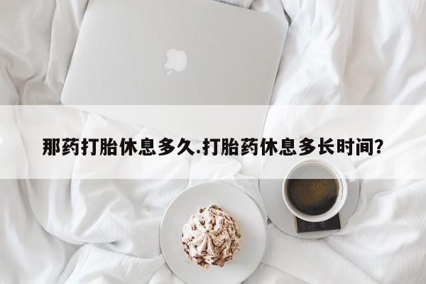 米非司酮打胎药官网那药打胎休息多久.打胎药休息多长时间？