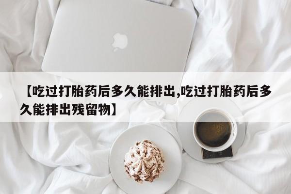米非司酮打胎药官网【吃过打胎药后多久能排出,吃过打胎药后多久能排出残留物】